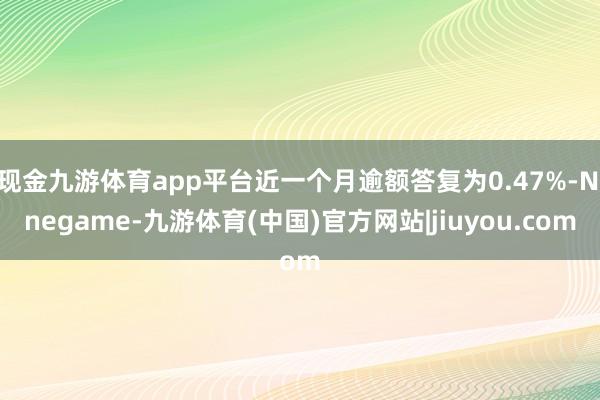 现金九游体育app平台近一个月逾额答复为0.47%-Ninegame-九游体育(中国)官方网站|jiuyou.com