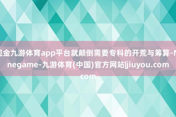 现金九游体育app平台就颠倒需要专科的开荒与筹算-Ninegame-九游体育(中国)官方网站|jiuyou.com