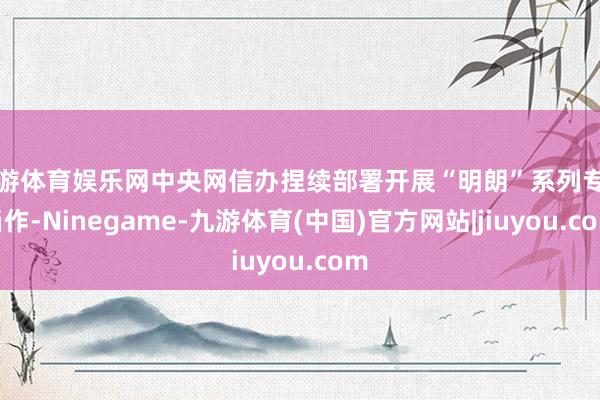 九游体育娱乐网中央网信办捏续部署开展“明朗”系列专项当作-Ninegame-九游体育(中国)官方网站|jiuyou.com