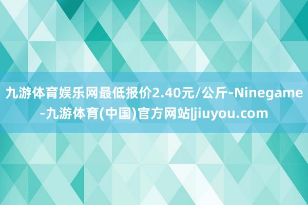 九游体育娱乐网最低报价2.40元/公斤-Ninegame-九游体育(中国)官方网站|jiuyou.com