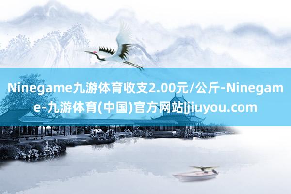 Ninegame九游体育收支2.00元/公斤-Ninegame-九游体育(中国)官方网站|jiuyou.com