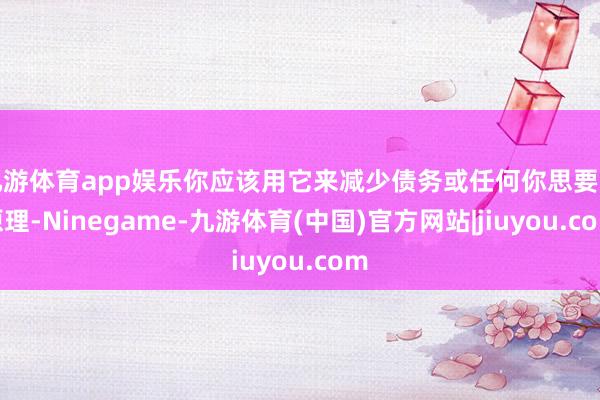 九游体育app娱乐你应该用它来减少债务或任何你思要的原理-Ninegame-九游体育(中国)官方网站|jiuyou.com