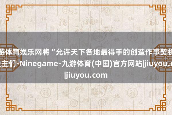 九游体育娱乐网将“允许天下各地最得手的创造作事契机的东谈主们-Ninegame-九游体育(中国)官方网站|jiuyou.com