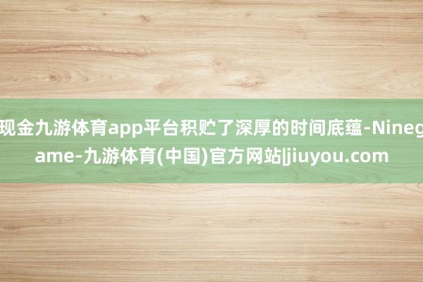 现金九游体育app平台积贮了深厚的时间底蕴-Ninegame-九游体育(中国)官方网站|jiuyou.com