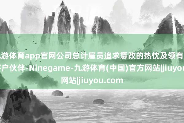 九游体育app官网公司总计雇员追求篡改的热忱及领有遍及的客户伙伴-Ninegame-九游体育(中国)官方网站|jiuyou.com