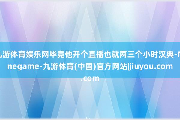 九游体育娱乐网毕竟他开个直播也就两三个小时汉典-Ninegame-九游体育(中国)官方网站|jiuyou.com