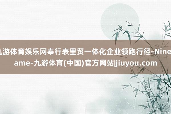 九游体育娱乐网奉行表里贸一体化企业领跑行径-Ninegame-九游体育(中国)官方网站|jiuyou.com