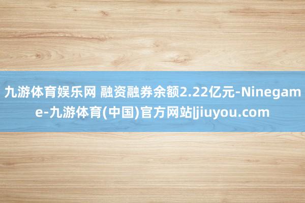 九游体育娱乐网 融资融券余额2.22亿元-Ninegame-九游体育(中国)官方网站|jiuyou.com
